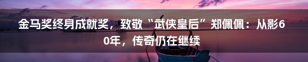 金马奖终身成就奖，致敬“武侠皇后”郑佩佩：从影60年，传奇仍在继续