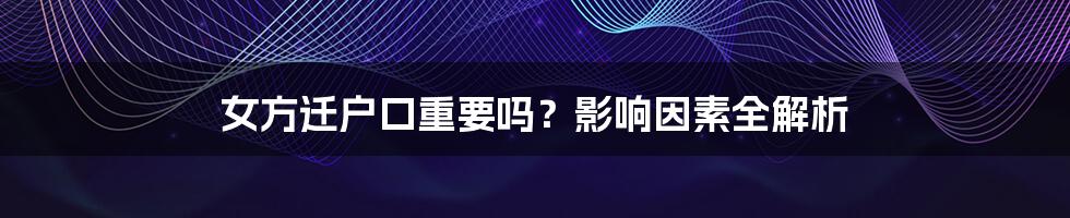 女方迁户口重要吗？影响因素全解析