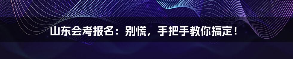 山东会考报名:别慌,手把手教你搞定!