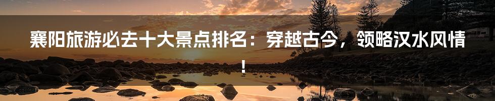 襄阳旅游必去十大景点排名：穿越古今，领略汉水风情！