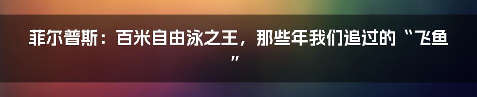 菲尔普斯:百米自由泳之王,那些年我们追过的“飞鱼”