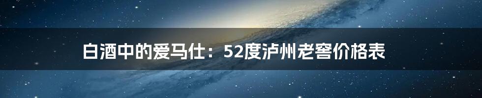 白酒中的爱马仕:52度泸州老窖价格表