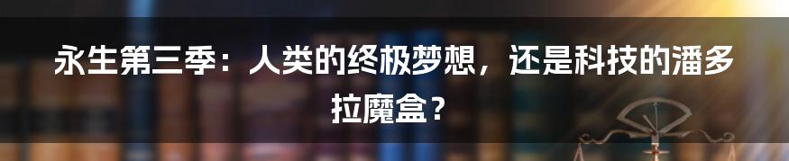 永生第三季：人类的终极梦想，还是科技的潘多拉魔盒？
