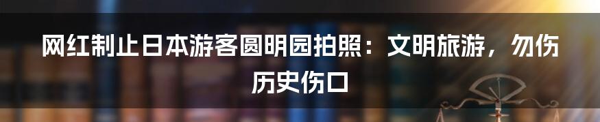 网红制止日本游客圆明园拍照:文明旅游,勿伤历史伤口