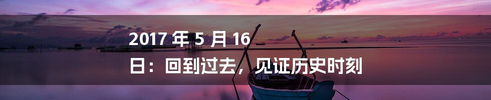 2017 年 5 月 16 日：回到过去，见证历史时刻