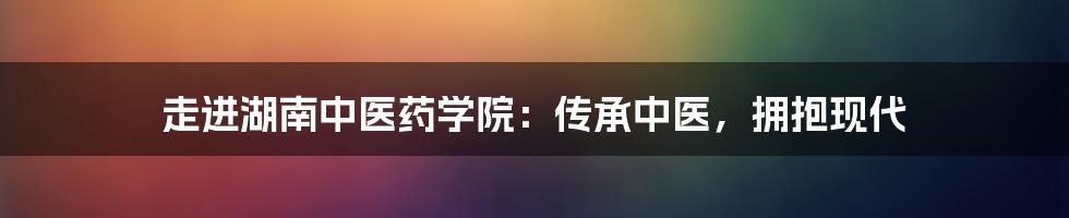 走进湖南中医药学院：传承中医，拥抱现代