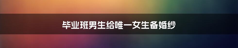 毕业班男生给唯一女生备婚纱