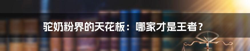 驼奶粉界的天花板:哪家才是王者?