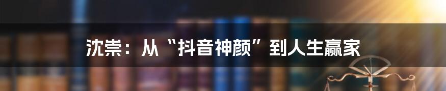 沈崇：从“抖音神颜”到人生赢家