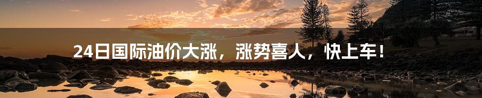 24日国际油价大涨,涨势喜人,快上车!