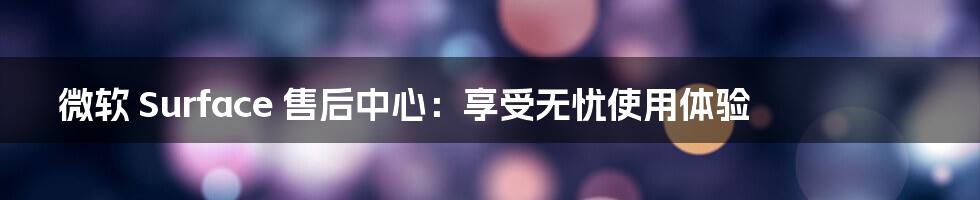 微软 Surface 售后中心:享受无忧使用体验