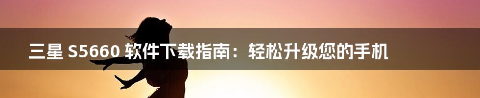 三星 S5660 软件下载指南:轻松升级您的手机