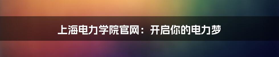 上海电力学院官网:开启你的电力梦