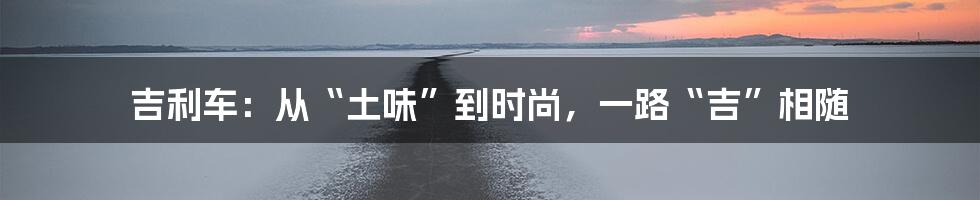 吉利车:从“土味”到时尚,一路“吉”相随