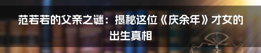 范若若的父亲之谜：揭秘这位《庆余年》才女的出生真相