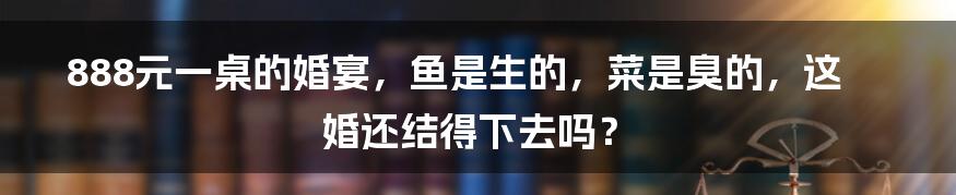 888元一桌的婚宴,鱼是生的,菜是臭的,这婚还结得下去吗?