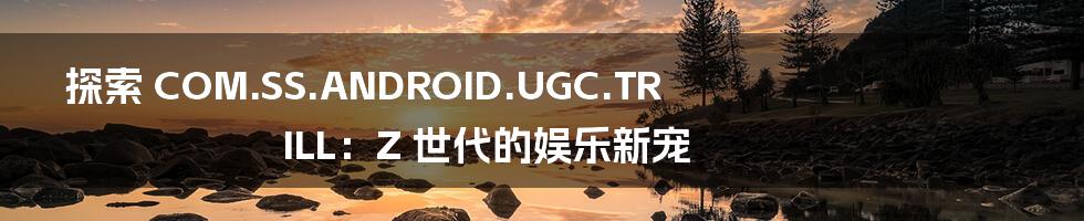 探索 COM.SS.ANDROID.UGC.TRILL:Z 世代的娱乐新宠