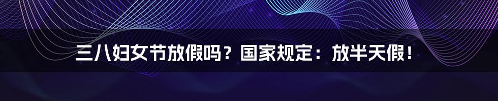 三八妇女节放假吗？国家规定：放半天假！