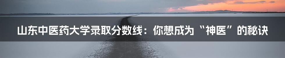 山东中医药大学录取分数线:你想成为“神医”的秘诀