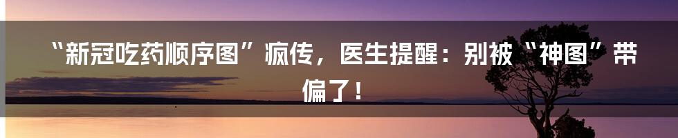 “新冠吃药顺序图”疯传,医生提醒:别被“神图”带偏了!