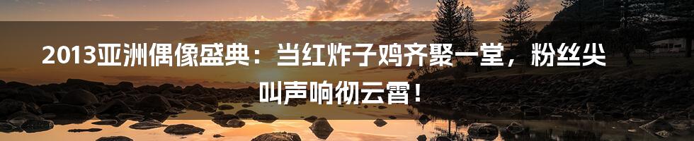 2013亚洲偶像盛典:当红炸子鸡齐聚一堂,粉丝尖叫声响彻云霄!