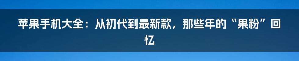 苹果手机大全:从初代到最新款,那些年的“果粉”回忆