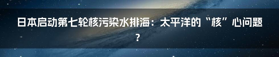日本启动第七轮核污染水排海：太平洋的“核”心问题？