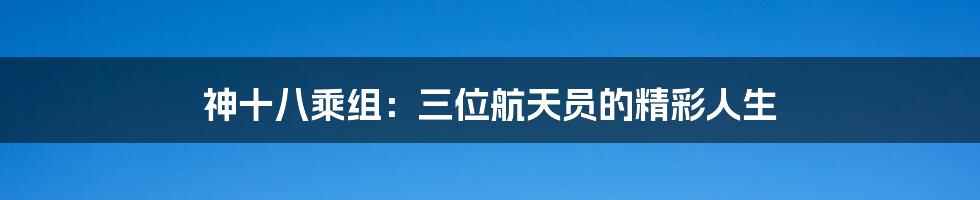 神十八乘组:三位航天员的精彩人生