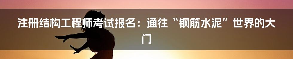 注册结构工程师考试报名：通往“钢筋水泥”世界的大门