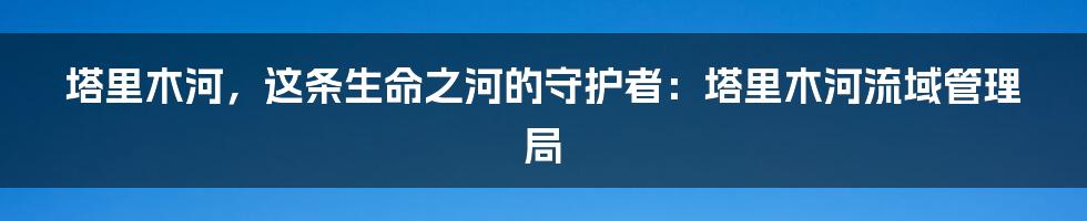 塔里木河，这条生命之河的守护者：塔里木河流域管理局