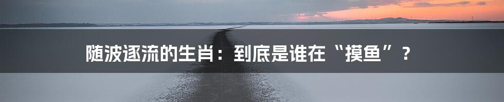 随波逐流的生肖:到底是谁在“摸鱼”?