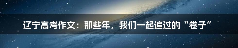辽宁高考作文:那些年,我们一起追过的“卷子”