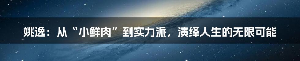 姚逸:从“小鲜肉”到实力派,演绎人生的无限可能