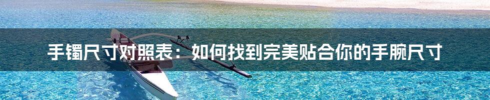 手镯尺寸对照表:如何找到完美贴合你的手腕尺寸