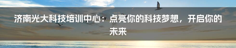 济南光大科技培训中心：点亮你的科技梦想，开启你的未来