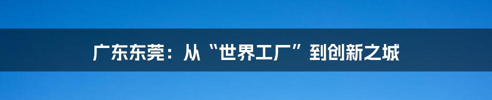 广东东莞:从“世界工厂”到创新之城