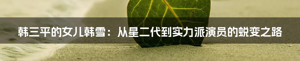 韩三平的女儿韩雪：从星二代到实力派演员的蜕变之路