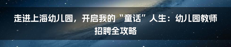 走进上海幼儿园,开启我的“童话”人生:幼儿园教师招聘全攻略