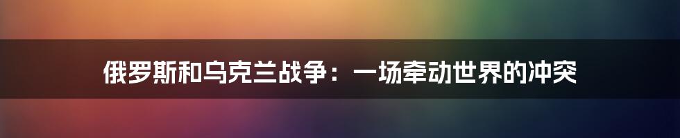 俄罗斯和乌克兰战争：一场牵动世界的冲突