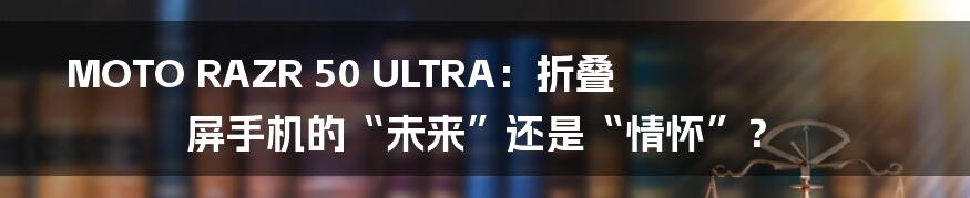 MOTO RAZR 50 ULTRA:折叠屏手机的“未来”还是“情怀”?