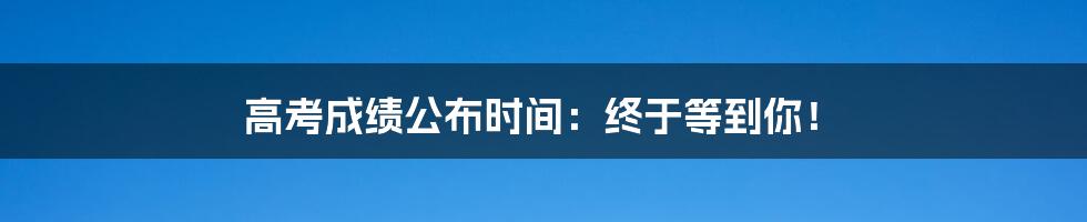 高考成绩公布时间:终于等到你!