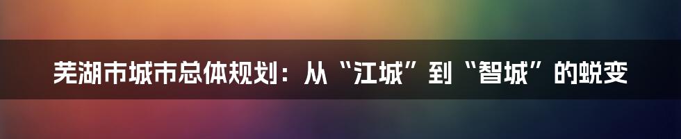 芜湖市城市总体规划:从“江城”到“智城”的蜕变