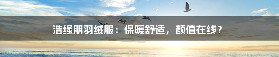浩缘朋羽绒服:保暖舒适,颜值在线?