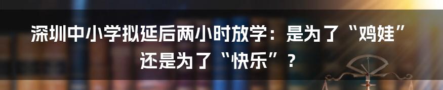 深圳中小学拟延后两小时放学：是为了“鸡娃”还是为了“快乐”？