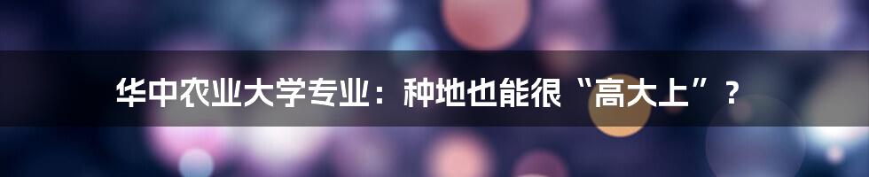 华中农业大学专业:种地也能很“高大上”?
