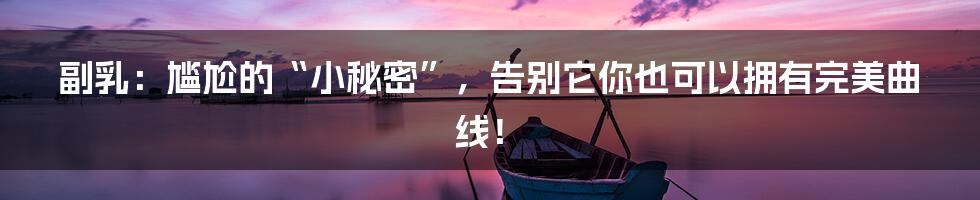 副乳:尴尬的“小秘密”,告别它你也可以拥有完美曲线!