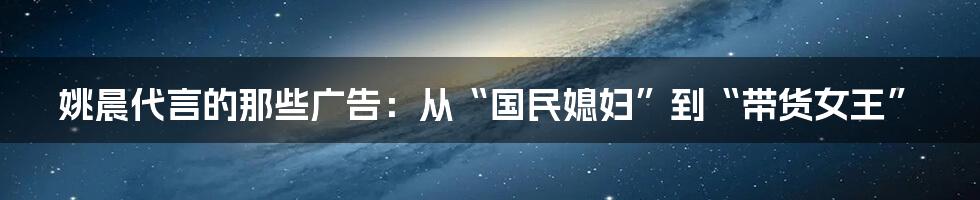 姚晨代言的那些广告：从“国民媳妇”到“带货女王”