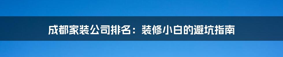成都家装公司排名:装修小白的避坑指南