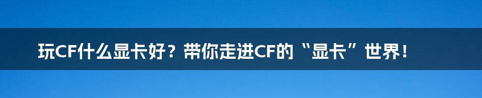 玩CF什么显卡好?带你走进CF的“显卡”世界!