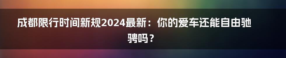成都限行时间新规2024最新:你的爱车还能自由驰骋吗?
